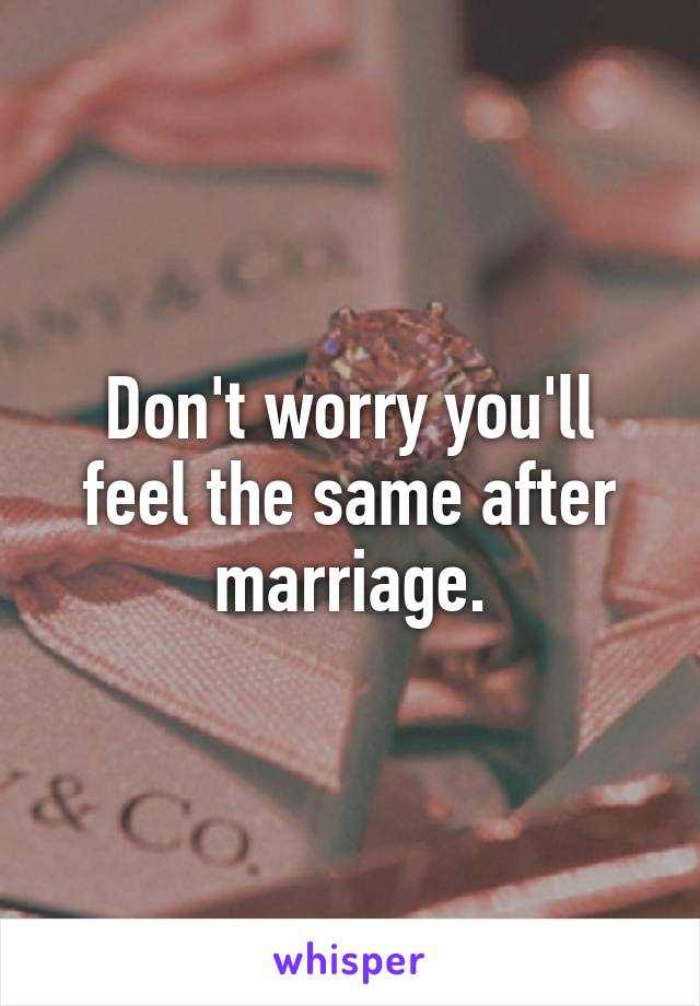 Don't worry you'll feel the same after marriage.