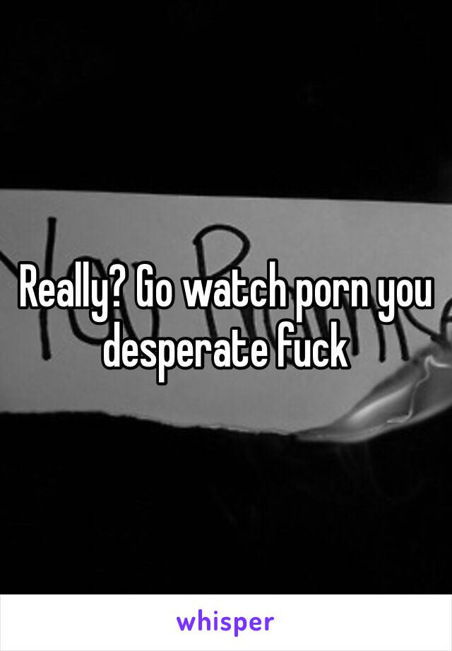 Really? Go watch porn you desperate fuck