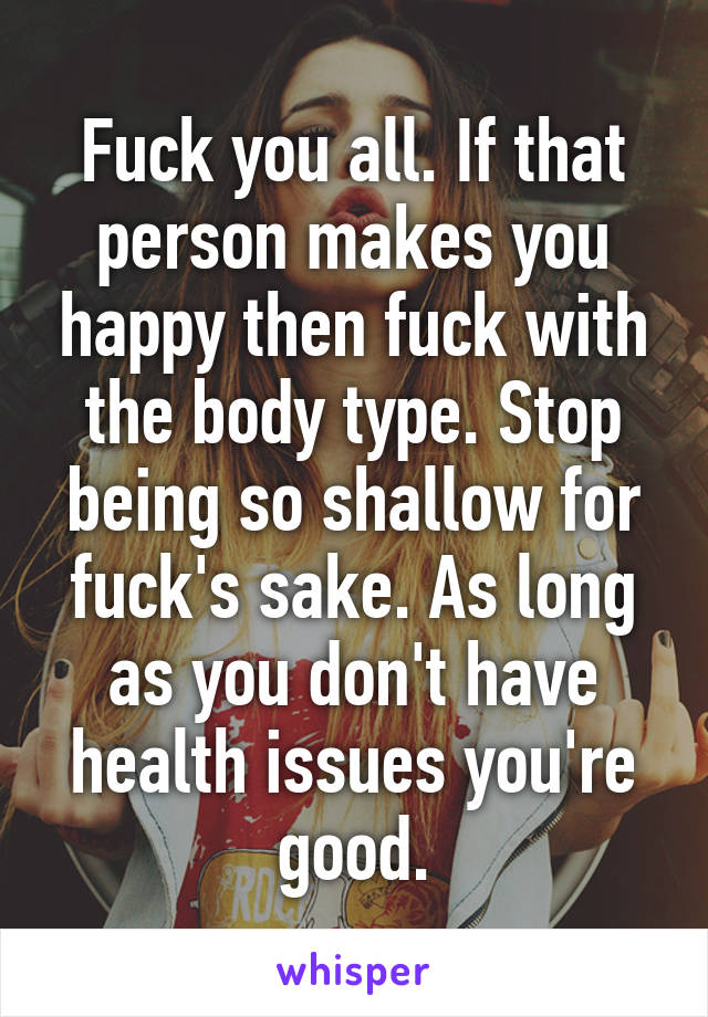 Fuck you all. If that person makes you happy then fuck with the body type. Stop being so shallow for fuck's sake. As long as you don't have health issues you're good.