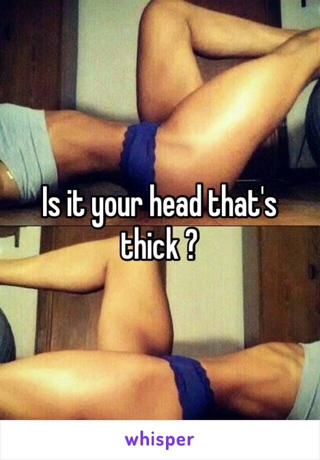 Is it your head that's thick ? 