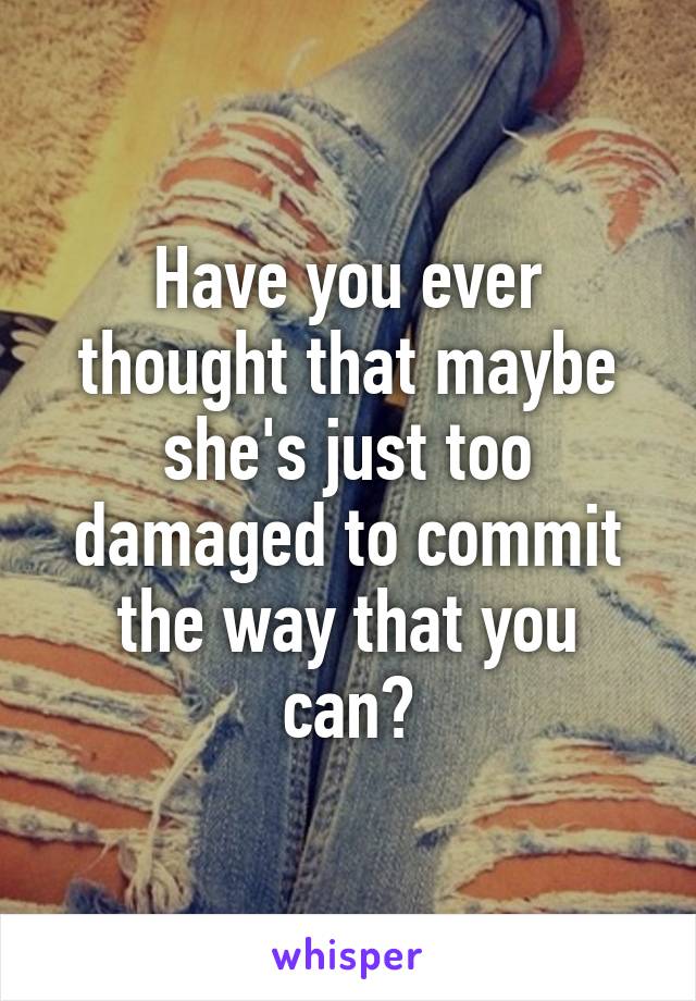 Have you ever thought that maybe she's just too damaged to commit the way that you can?