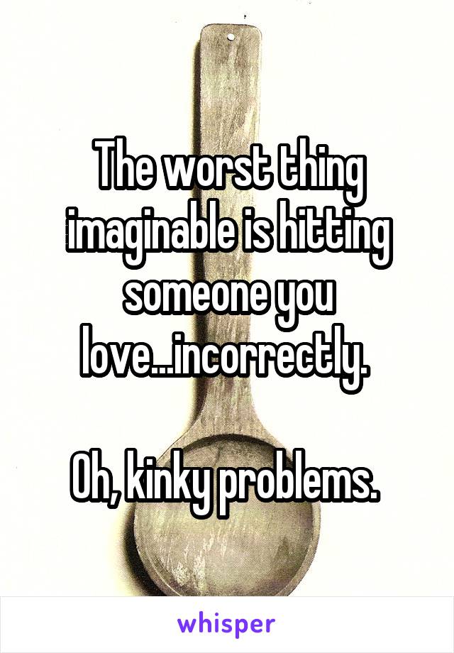 The worst thing imaginable is hitting someone you love...incorrectly. 

Oh, kinky problems. 
