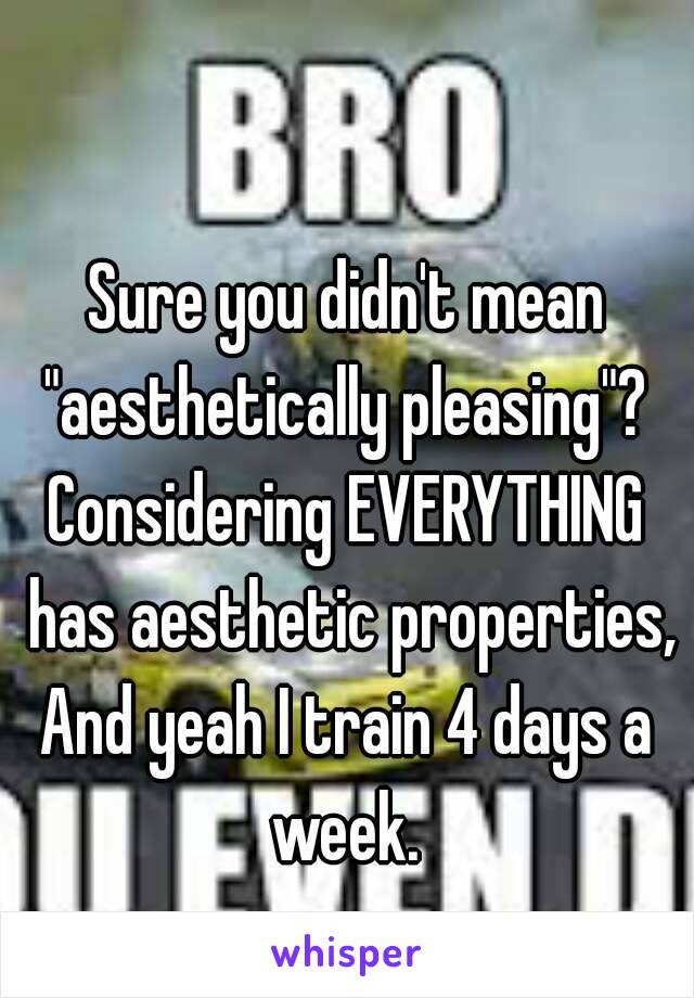 Sure you didn't mean "aesthetically pleasing"? 
Considering EVERYTHING has aesthetic properties,
And yeah I train 4 days a week. 