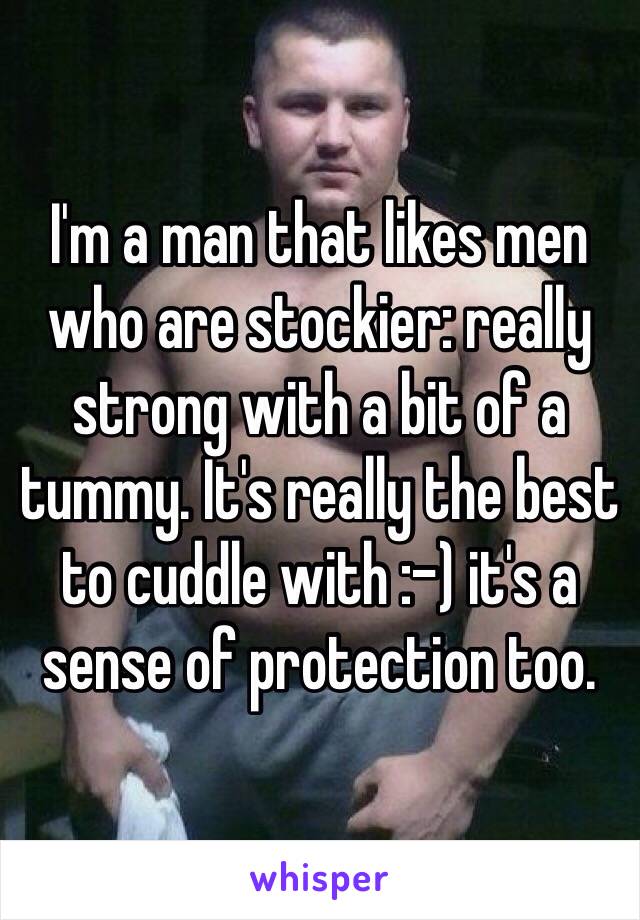 I'm a man that likes men who are stockier: really strong with a bit of a tummy. It's really the best to cuddle with :-) it's a sense of protection too. 