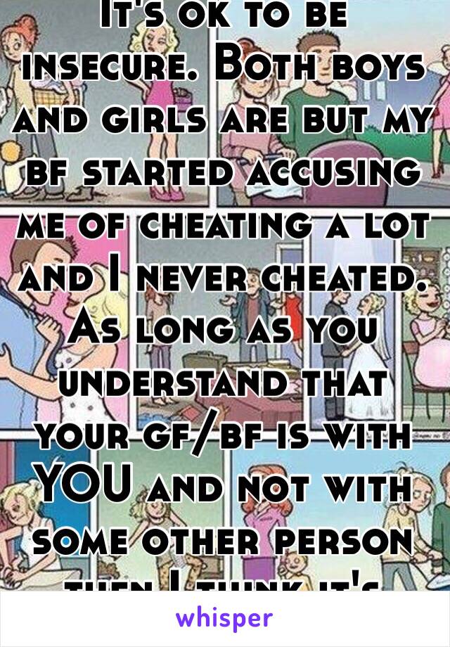 It's ok to be insecure. Both boys and girls are but my bf started accusing me of cheating a lot and I never cheated. As long as you understand that your gf/bf is with YOU and not with some other person then I think it's okay😊