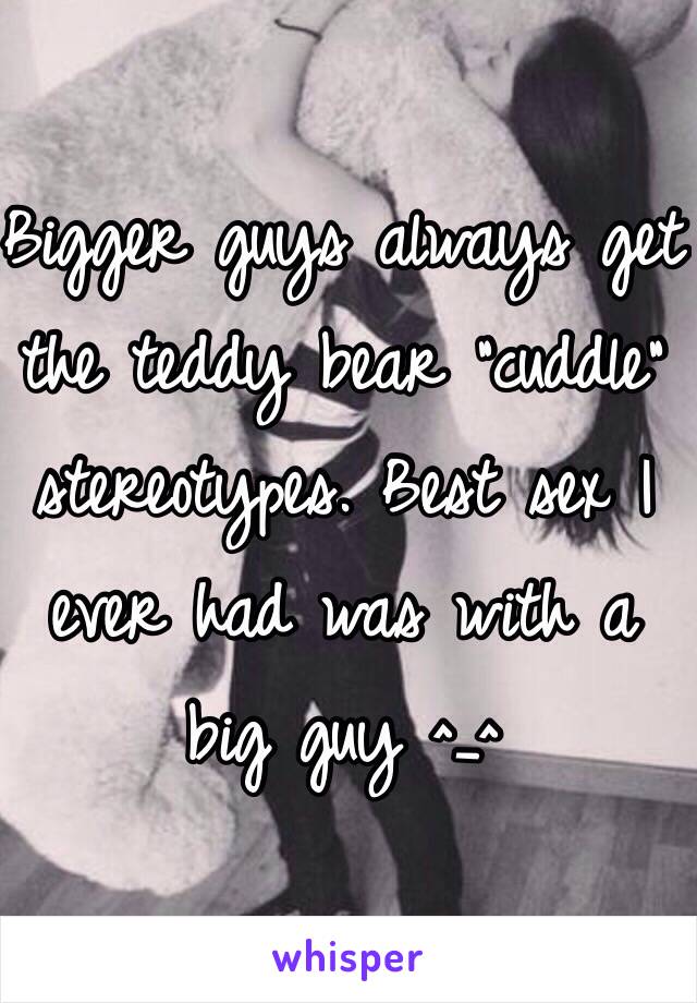 Bigger guys always get the teddy bear "cuddle" stereotypes. Best sex I ever had was with a big guy ^_^