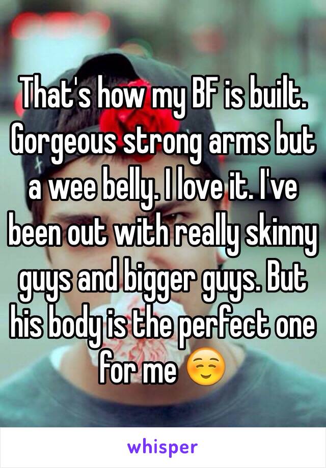 That's how my BF is built. Gorgeous strong arms but a wee belly. I love it. I've been out with really skinny guys and bigger guys. But his body is the perfect one for me ☺️