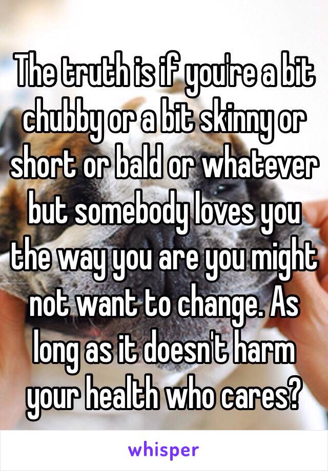 The truth is if you're a bit chubby or a bit skinny or short or bald or whatever but somebody loves you the way you are you might not want to change. As long as it doesn't harm your health who cares?