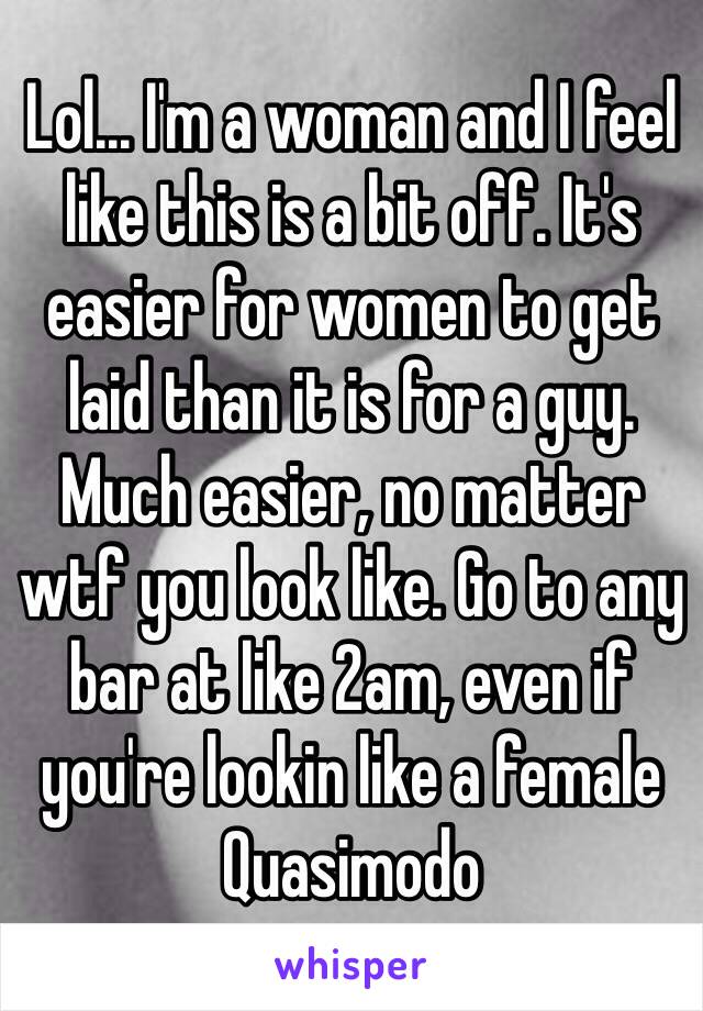 Lol... I'm a woman and I feel like this is a bit off. It's easier for women to get laid than it is for a guy. Much easier, no matter wtf you look like. Go to any bar at like 2am, even if you're lookin like a female Quasimodo 