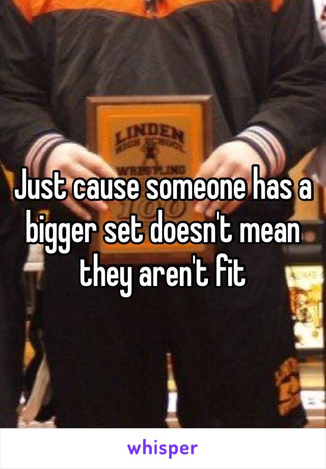 Just cause someone has a bigger set doesn't mean they aren't fit 