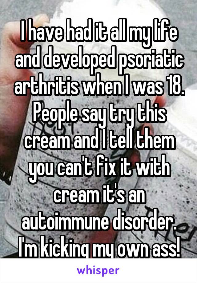 I have had it all my life and developed psoriatic arthritis when I was 18. People say try this cream and I tell them you can't fix it with cream it's an autoimmune disorder. I'm kicking my own ass!