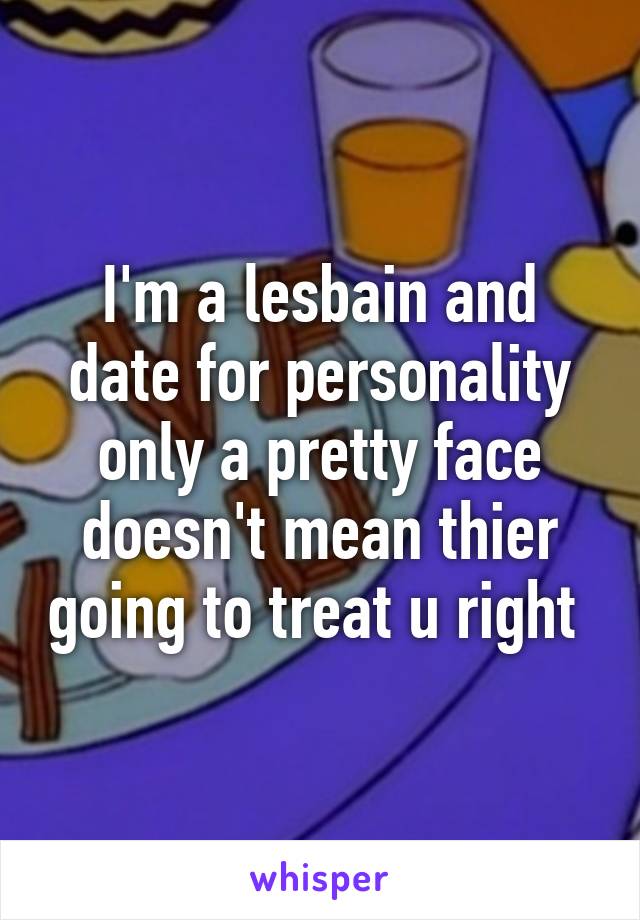 I'm a lesbain and date for personality only a pretty face doesn't mean thier going to treat u right 