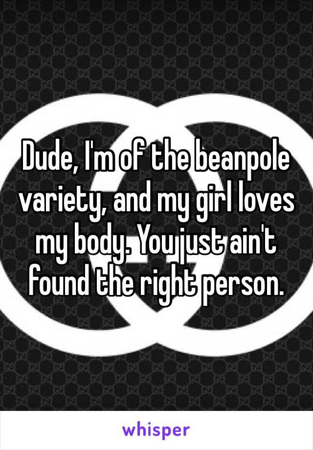 Dude, I'm of the beanpole variety, and my girl loves my body. You just ain't found the right person.