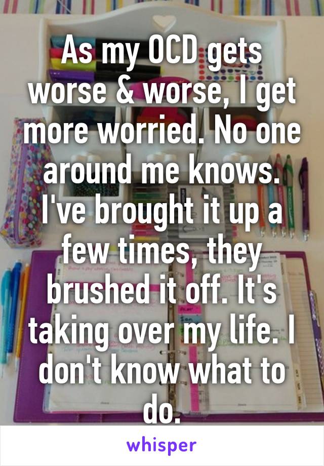 As my OCD gets worse & worse, I get more worried. No one around me knows. I've brought it up a few times, they brushed it off. It's taking over my life. I don't know what to do.