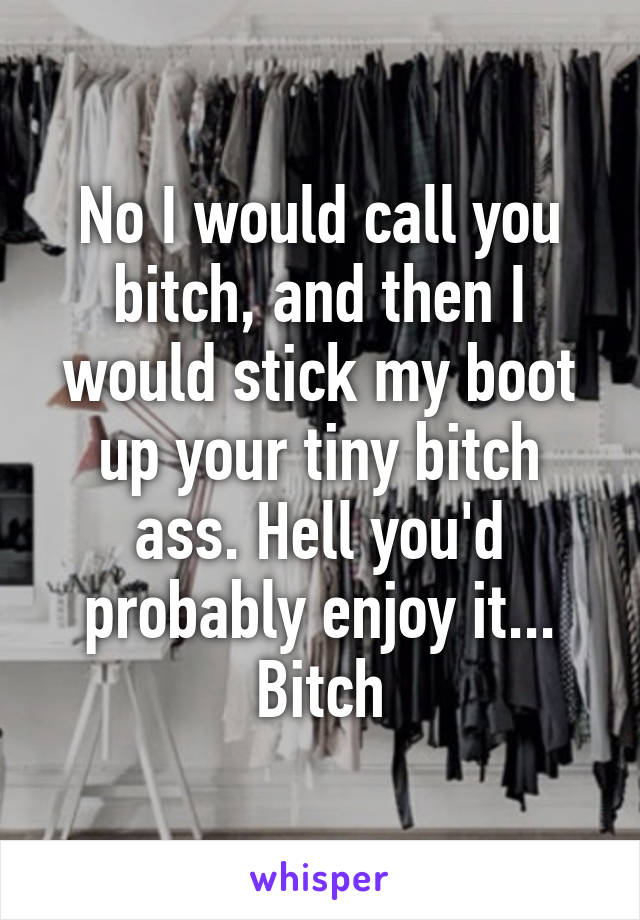 No I would call you bitch, and then I would stick my boot up your tiny bitch ass. Hell you'd probably enjoy it... Bitch