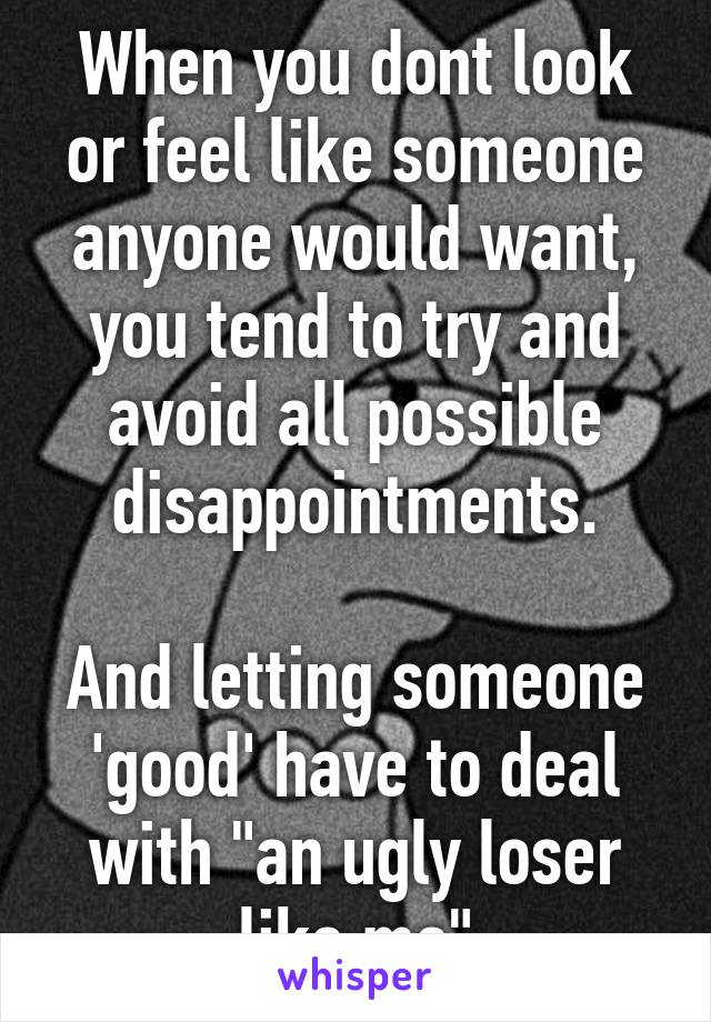 When you dont look or feel like someone anyone would want, you tend to try and avoid all possible disappointments.

And letting someone 'good' have to deal with "an ugly loser like me"