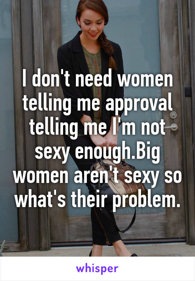 I don't need women telling me approval telling me I'm not sexy enough.Big women aren't sexy so what's their problem.