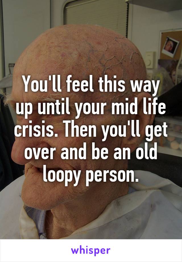 You'll feel this way up until your mid life crisis. Then you'll get over and be an old loopy person.