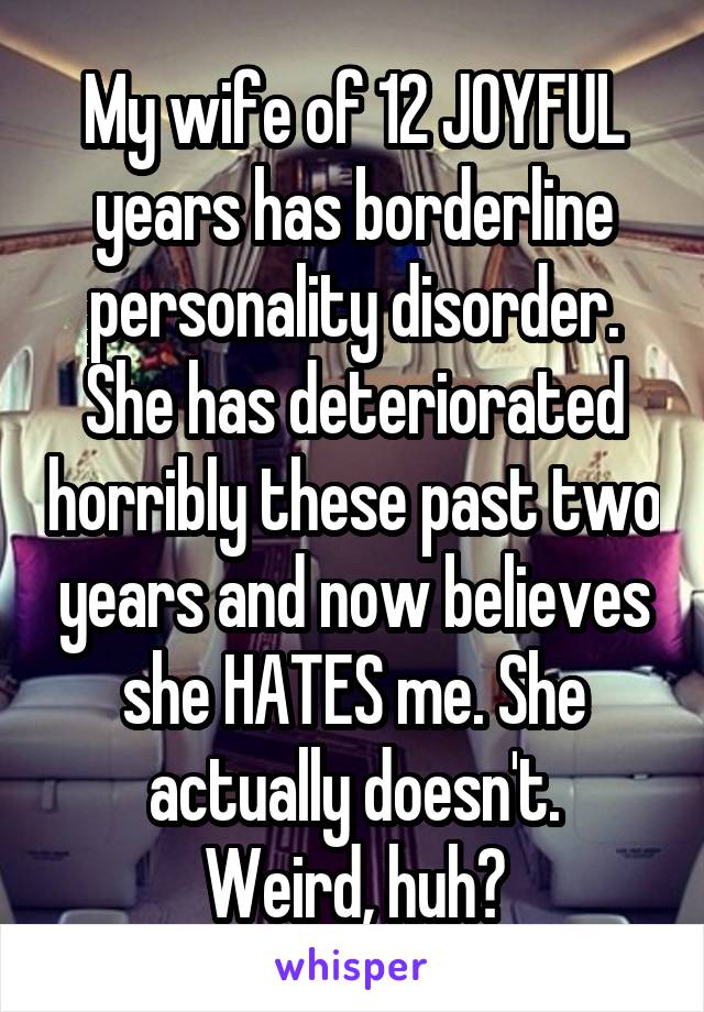 My wife of 12 JOYFUL years has borderline personality disorder. She has deteriorated horribly these past two years and now believes she HATES me. She actually doesn't.
Weird, huh?