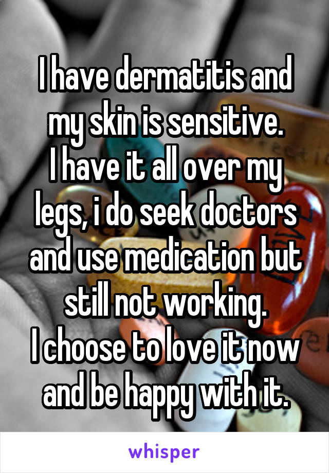 I have dermatitis and my skin is sensitive.
I have it all over my legs, i do seek doctors and use medication but still not working.
I choose to love it now and be happy with it.
