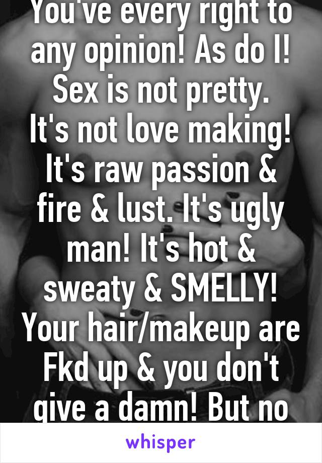 You've every right to any opinion! As do I!
Sex is not pretty. It's not love making! It's raw passion & fire & lust. It's ugly man! It's hot & sweaty & SMELLY! Your hair/makeup are Fkd up & you don't give a damn! But no sweat drips??