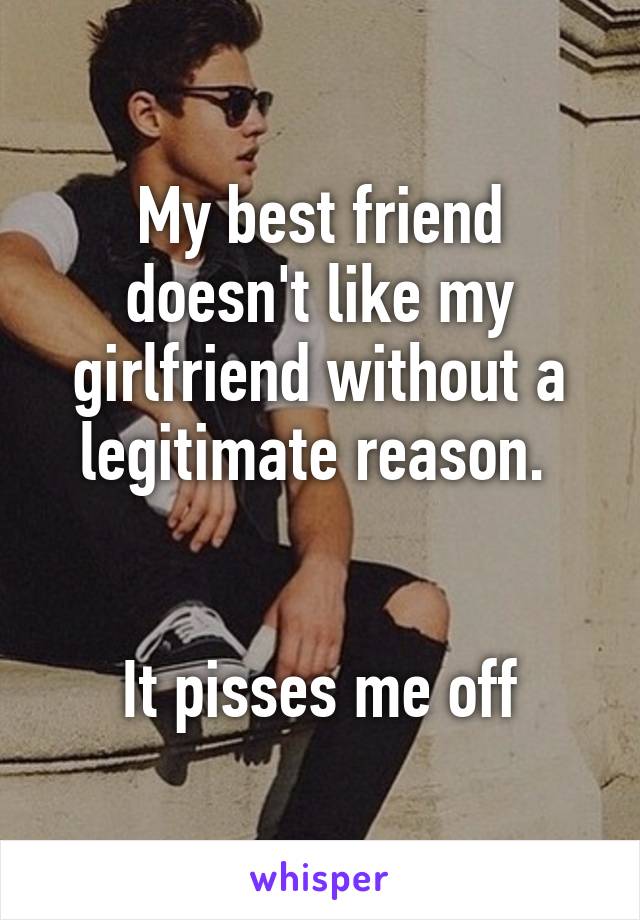 My best friend doesn't like my girlfriend without a legitimate reason. 


It pisses me off