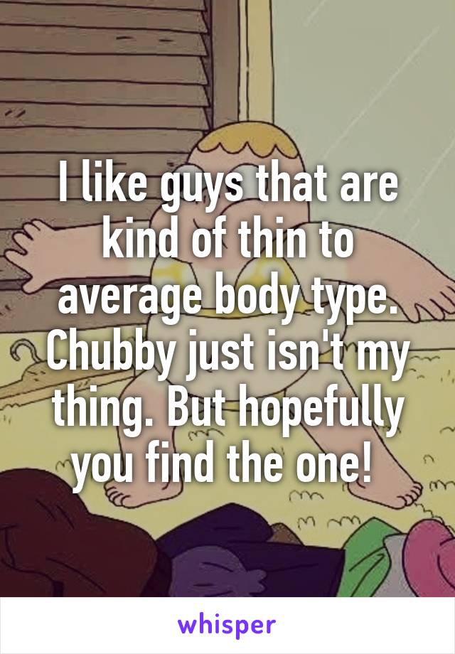 I like guys that are kind of thin to average body type. Chubby just isn't my thing. But hopefully you find the one! 
