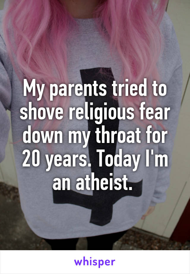 My parents tried to shove religious fear down my throat for 20 years. Today I'm an atheist. 