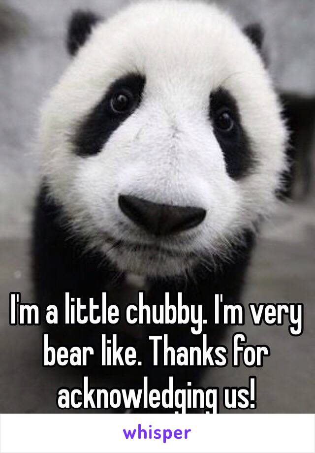 I'm a little chubby. I'm very bear like. Thanks for acknowledging us!