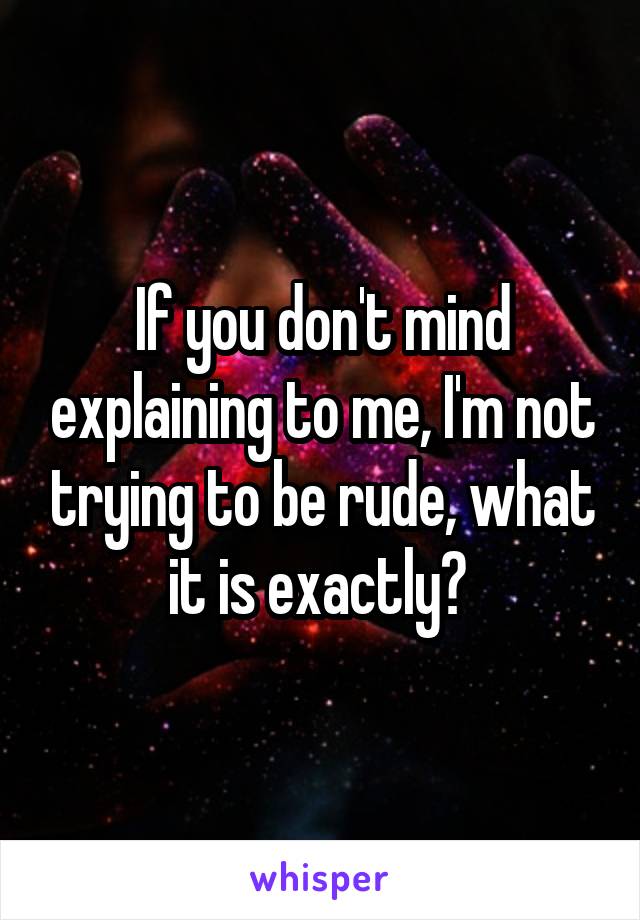 If you don't mind explaining to me, I'm not trying to be rude, what it is exactly? 