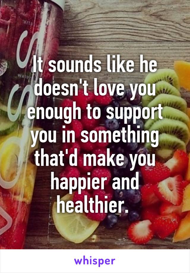 It sounds like he doesn't love you enough to support you in something that'd make you happier and healthier. 