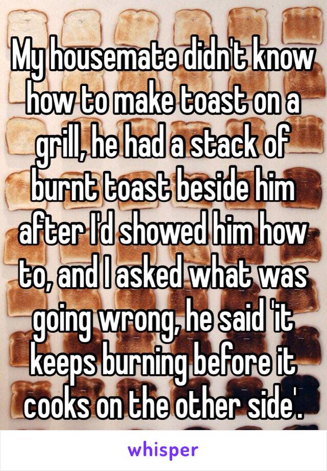 My housemate didn't know how to make toast on a grill, he had a stack of burnt toast beside him after I'd showed him how to, and I asked what was going wrong, he said 'it keeps burning before it cooks on the other side'.