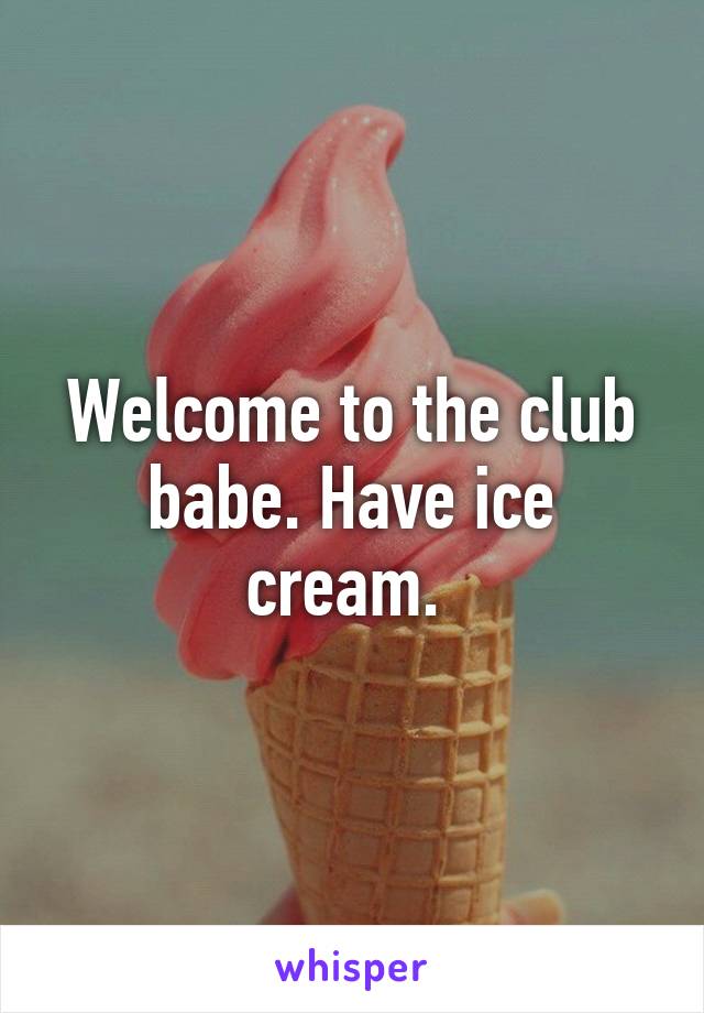 Welcome to the club babe. Have ice cream. 