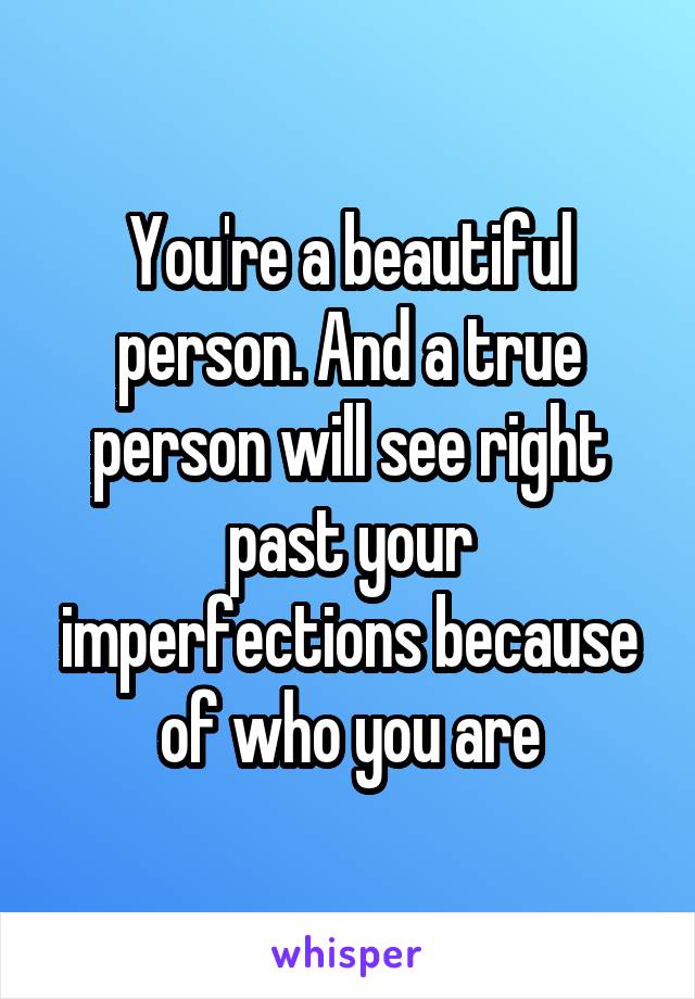 You're a beautiful person. And a true person will see right past your imperfections because of who you are
