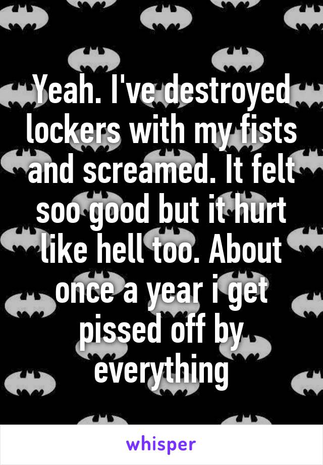 Yeah. I've destroyed lockers with my fists and screamed. It felt soo good but it hurt like hell too. About once a year i get pissed off by everything