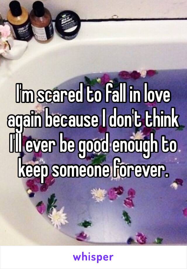 I'm scared to fall in love again because I don't think I'll ever be good enough to keep someone forever. 