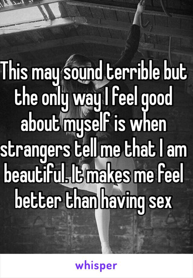 This may sound terrible but the only way I feel good about myself is when strangers tell me that I am beautiful. It makes me feel better than having sex 