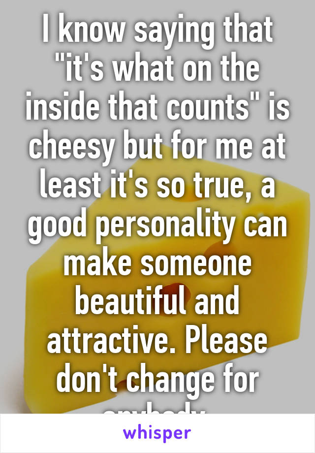 I know saying that "it's what on the inside that counts" is cheesy but for me at least it's so true, a good personality can make someone beautiful and attractive. Please don't change for anybody 