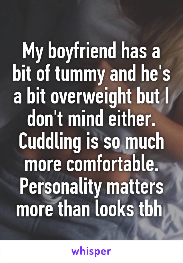 My boyfriend has a bit of tummy and he's a bit overweight but I don't mind either. Cuddling is so much more comfortable. Personality matters more than looks tbh 