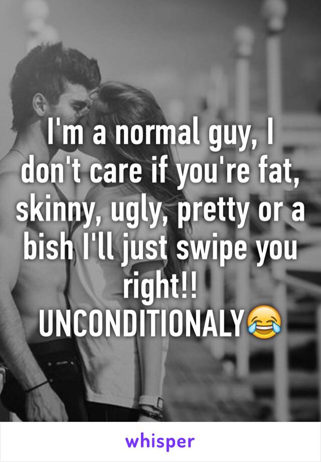 I'm a normal guy, I don't care if you're fat, skinny, ugly, pretty or a bish I'll just swipe you right!! UNCONDITIONALY😂