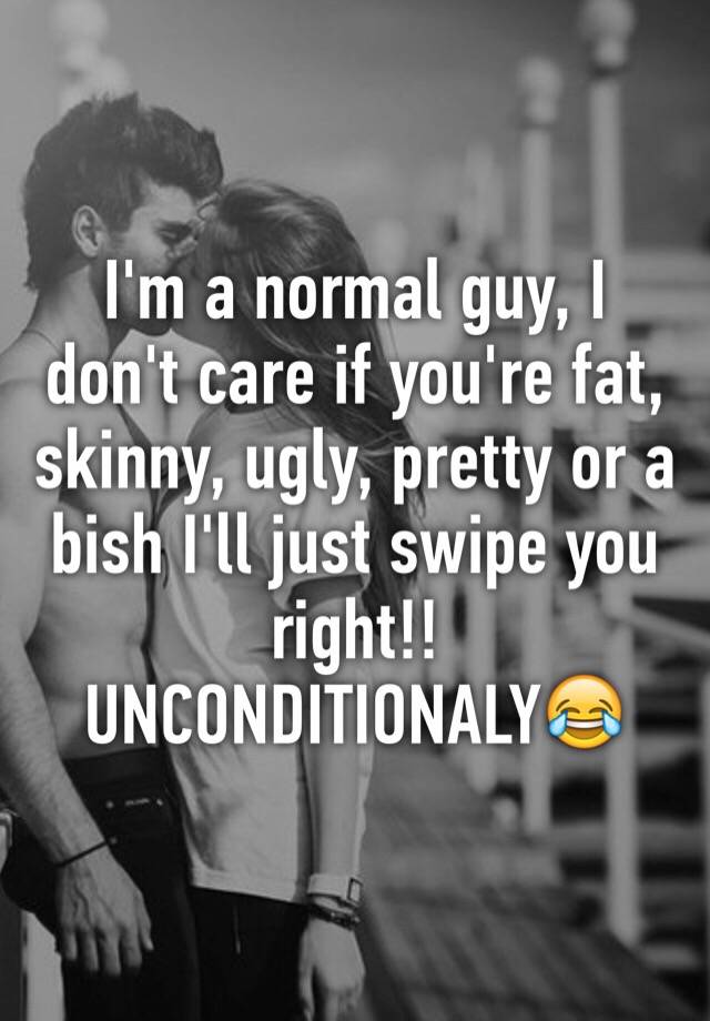 I'm a normal guy, I don't care if you're fat, skinny, ugly, pretty or a bish I'll just swipe you right!! UNCONDITIONALY😂