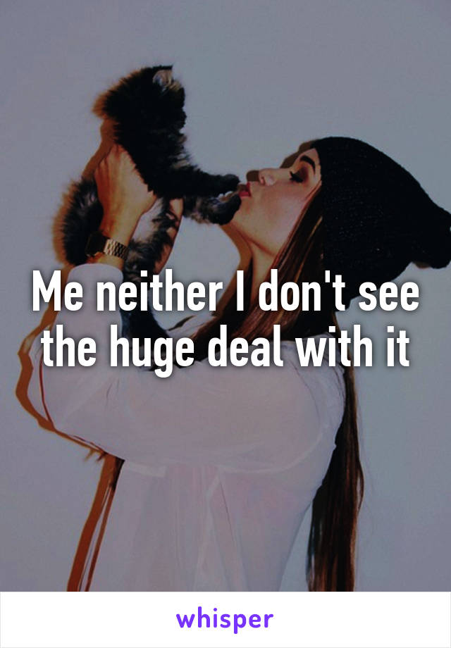 Me neither I don't see the huge deal with it