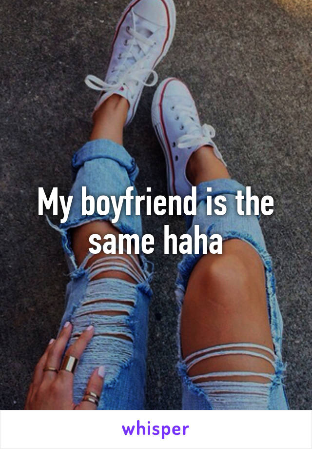 My boyfriend is the same haha