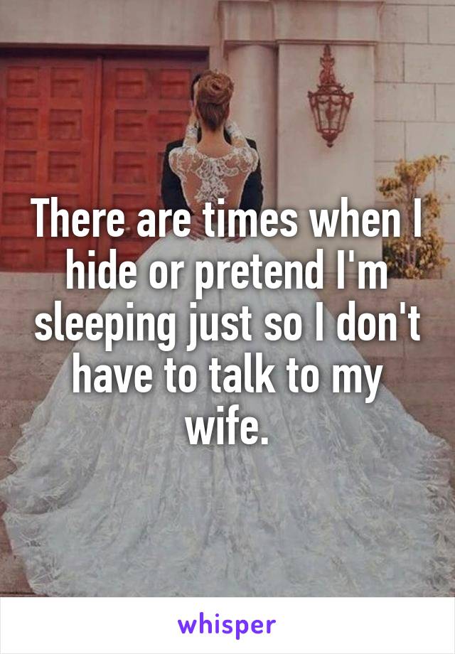 There are times when I hide or pretend I'm sleeping just so I don't have to talk to my wife.