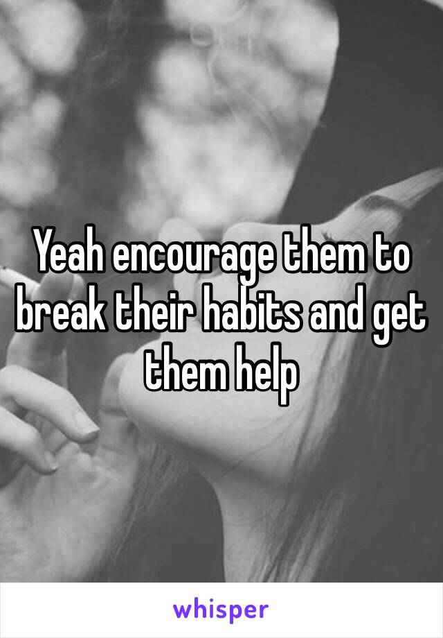 Yeah encourage them to break their habits and get them help