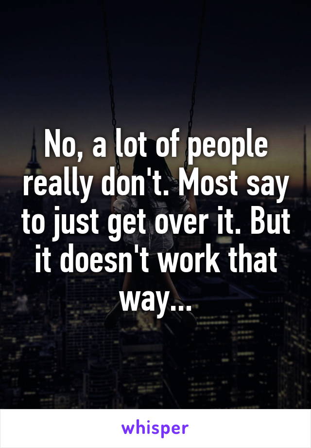 No, a lot of people really don't. Most say to just get over it. But it doesn't work that way...