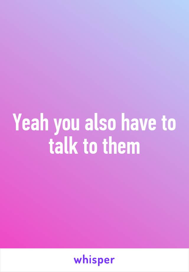 Yeah you also have to talk to them