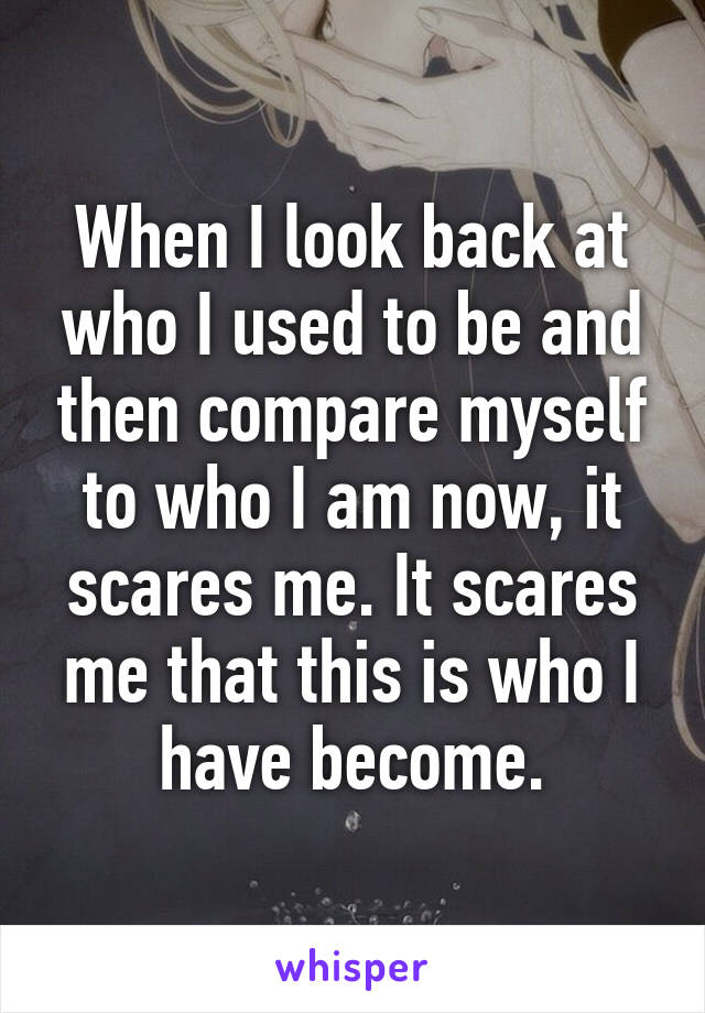 When I look back at who I used to be and then compare myself to who I am now, it scares me. It scares me that this is who I have become.