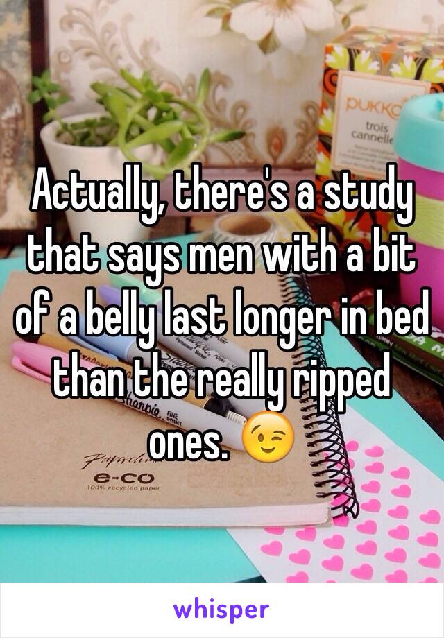 Actually, there's a study that says men with a bit of a belly last longer in bed than the really ripped ones. 😉