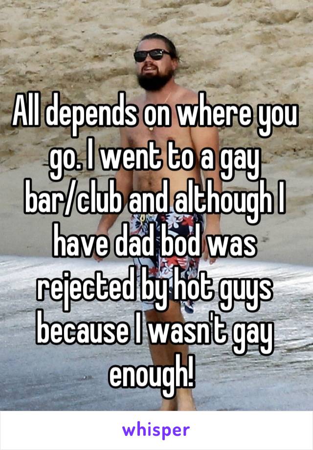 All depends on where you go. I went to a gay bar/club and although I have dad bod was rejected by hot guys because I wasn't gay enough! 